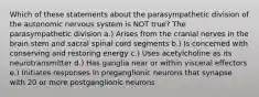 Which of these statements about the parasympathetic division of the autonomic nervous system is NOT true? The parasympathetic division a.) Arises from the cranial nerves in the brain stem and sacral spinal cord segments b.) Is concerned with conserving and restoring energy c.) Uses acetylcholine as its neurotransmitter d.) Has ganglia near or within visceral effectors e.) Initiates responses in preganglionic neurons that synapse with 20 or more postganglionic neurons