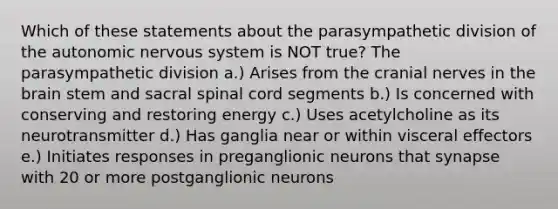 Which of these statements about the parasympathetic division of <a href='https://www.questionai.com/knowledge/kMqcwgxBsH-the-autonomic-nervous-system' class='anchor-knowledge'>the autonomic nervous system</a> is NOT true? The parasympathetic division a.) Arises from the <a href='https://www.questionai.com/knowledge/kE0S4sPl98-cranial-nerves' class='anchor-knowledge'>cranial nerves</a> in <a href='https://www.questionai.com/knowledge/kLMtJeqKp6-the-brain' class='anchor-knowledge'>the brain</a> stem and sacral spinal cord segments b.) Is concerned with conserving and restoring energy c.) Uses acetylcholine as its neurotransmitter d.) Has ganglia near or within visceral effectors e.) Initiates responses in preganglionic neurons that synapse with 20 or more postganglionic neurons