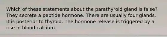 Which of these statements about the parathyroid gland is false? They secrete a peptide hormone. There are usually four glands. It is posterior to thyroid. The hormone release is triggered by a rise in blood calcium.