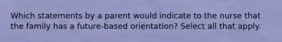 Which statements by a parent would indicate to the nurse that the family has a future-based orientation? Select all that apply.