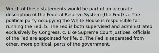 ​Which of these statements would be part of an accurate description of the Federal Reserve System (the Fed)? a. ​The political party occupying the White House is responsible for running the Fed. b. ​The Fed is both supervised and administrated exclusively by Congress. c. ​Like Supreme Court justices, officials of the Fed are appointed for life. d. ​The Fed is separated from other, more political, parts of the government.