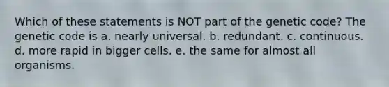 Which of these statements is NOT part of the genetic code? The genetic code is a. nearly universal. b. redundant. c. continuous. d. more rapid in bigger cells. e. the same for almost all organisms.