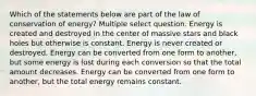 Which of the statements below are part of the law of conservation of energy? Multiple select question. Energy is created and destroyed in the center of massive stars and black holes but otherwise is constant. Energy is never created or destroyed. Energy can be converted from one form to another, but some energy is lost during each conversion so that the total amount decreases. Energy can be converted from one form to another, but the total energy remains constant.