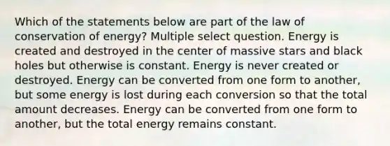 Which of the statements below are part of the law of conservation of energy? Multiple select question. Energy is created and destroyed in the center of massive stars and black holes but otherwise is constant. Energy is never created or destroyed. Energy can be converted from one form to another, but some energy is lost during each conversion so that the total amount decreases. Energy can be converted from one form to another, but the total energy remains constant.