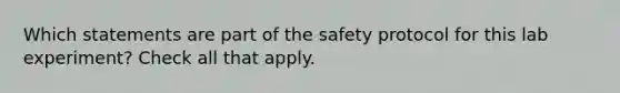 Which statements are part of the safety protocol for this lab experiment? Check all that apply.