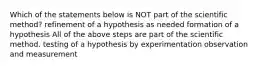 Which of the statements below is NOT part of the scientific method? refinement of a hypothesis as needed formation of a hypothesis All of the above steps are part of the scientific method. testing of a hypothesis by experimentation observation and measurement