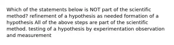 Which of the statements below is NOT part of the scientific method? refinement of a hypothesis as needed formation of a hypothesis All of the above steps are part of the scientific method. testing of a hypothesis by experimentation observation and measurement