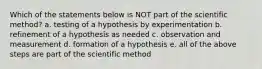 Which of the statements below is NOT part of the scientific method? a. testing of a hypothesis by experimentation b. refinement of a hypothesis as needed c. observation and measurement d. formation of a hypothesis e. all of the above steps are part of the scientific method