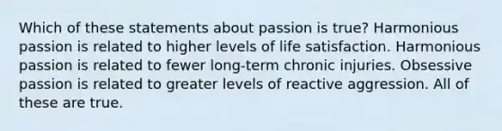 Which of these statements about passion is true? Harmonious passion is related to higher levels of life satisfaction. Harmonious passion is related to fewer long-term chronic injuries. Obsessive passion is related to greater levels of reactive aggression. All of these are true.