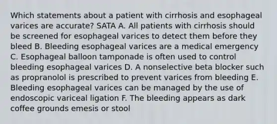 Which statements about a patient with cirrhosis and esophageal varices are accurate? SATA A. All patients with cirrhosis should be screened for esophageal varices to detect them before they bleed B. Bleeding esophageal varices are a medical emergency C. Esophageal balloon tamponade is often used to control bleeding esophageal varices D. A nonselective beta blocker such as propranolol is prescribed to prevent varices from bleeding E. Bleeding esophageal varices can be managed by the use of endoscopic variceal ligation F. The bleeding appears as dark coffee grounds emesis or stool