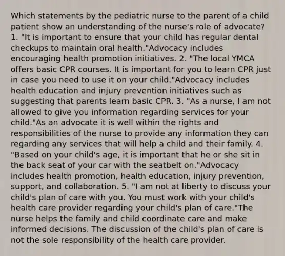 Which statements by the pediatric nurse to the parent of a child patient show an understanding of the nurse's role of advocate? 1. "It is important to ensure that your child has regular dental checkups to maintain oral health."Advocacy includes encouraging health promotion initiatives. 2. "The local YMCA offers basic CPR courses. It is important for you to learn CPR just in case you need to use it on your child."Advocacy includes health education and injury prevention initiatives such as suggesting that parents learn basic CPR. 3. "As a nurse, I am not allowed to give you information regarding services for your child."As an advocate it is well within the rights and responsibilities of the nurse to provide any information they can regarding any services that will help a child and their family. 4. "Based on your child's age, it is important that he or she sit in the back seat of your car with the seatbelt on."Advocacy includes health promotion, health education, injury prevention, support, and collaboration. 5. "I am not at liberty to discuss your child's plan of care with you. You must work with your child's health care provider regarding your child's plan of care."The nurse helps the family and child coordinate care and make informed decisions. The discussion of the child's plan of care is not the sole responsibility of the health care provider.