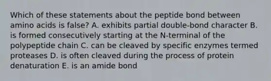 Which of these statements about the peptide bond between amino acids is false? A. exhibits partial double-bond character B. is formed consecutively starting at the N-terminal of the polypeptide chain C. can be cleaved by specific enzymes termed proteases D. is often cleaved during the process of protein denaturation E. is an amide bond