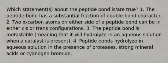 Which statement(s) about the peptide bond is/are true? 1. The peptide bond has a substantial fraction of double-bond character. 2. Two α-carbon atoms on either side of a peptide bond can be in either cis or trans configurations. 3. The peptide bond is metastable (meaning that it will hydrolyze in an aqueous solution when a catalyst is present). 4. Peptide bonds hydrolyze in aqueous solution in the presence of proteases, strong mineral acids or cyanogen bromide.