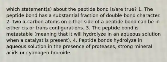 which statement(s) about the peptide bond is/are true? 1. The peptide bond has a substantial fraction of double-bond character. 2. Two α-carbon atoms on either side of a peptide bond can be in either cis or trans configurations. 3. The peptide bond is metastable (meaning that it will hydrolyze in an aqueous solution when a catalyst is present). 4. Peptide bonds hydrolyze in aqueous solution in the presence of proteases, strong mineral acids or cyanogen bromide.