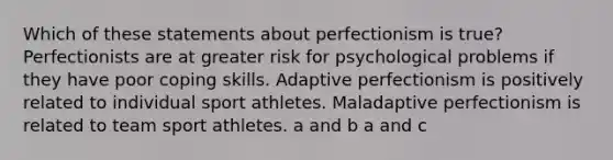 Which of these statements about perfectionism is true? Perfectionists are at greater risk for psychological problems if they have poor coping skills. Adaptive perfectionism is positively related to individual sport athletes. Maladaptive perfectionism is related to team sport athletes. a and b a and c