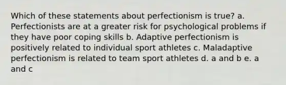 Which of these statements about perfectionism is true? a. Perfectionists are at a greater risk for psychological problems if they have poor coping skills b. Adaptive perfectionism is positively related to individual sport athletes c. Maladaptive perfectionism is related to team sport athletes d. a and b e. a and c