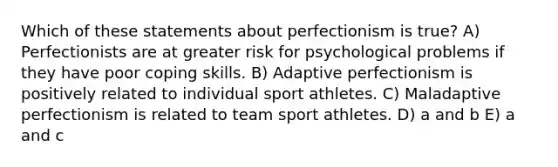 Which of these statements about perfectionism is true? A) Perfectionists are at greater risk for psychological problems if they have poor coping skills. B) Adaptive perfectionism is positively related to individual sport athletes. C) Maladaptive perfectionism is related to team sport athletes. D) a and b E) a and c