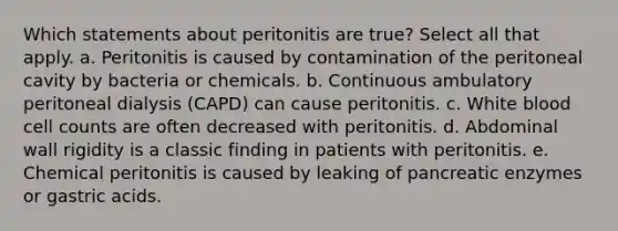 Which statements about peritonitis are true? Select all that apply. a. Peritonitis is caused by contamination of the peritoneal cavity by bacteria or chemicals. b. Continuous ambulatory peritoneal dialysis (CAPD) can cause peritonitis. c. White blood cell counts are often decreased with peritonitis. d. Abdominal wall rigidity is a classic finding in patients with peritonitis. e. Chemical peritonitis is caused by leaking of pancreatic enzymes or gastric acids.