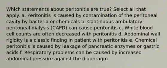 Which statements about peritonitis are true? Select all that apply. a. Peritonitis is caused by contamination of the peritoneal cavity by bacteria or chemicals b. Continuous ambulatory peritoneal dialysis (CAPD) can cause peritonitis c. White blood cell counts are often decreased with peritonitis d. Abdominal wall rigidity is a classic finding in patient with peritonitis e. Chemical peritonitis is caused by leakage of pancreatic enzymes or gastric acids f. Respiratory problems can be caused by increased abdominal pressure against the diaphragm