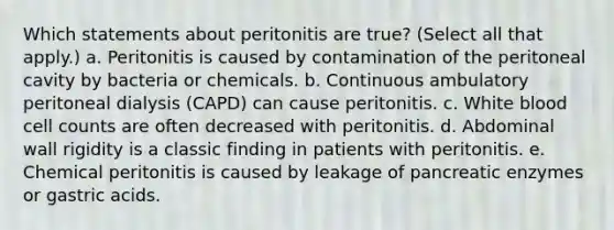 Which statements about peritonitis are true? (Select all that apply.) a. Peritonitis is caused by contamination of the peritoneal cavity by bacteria or chemicals. b. Continuous ambulatory peritoneal dialysis (CAPD) can cause peritonitis. c. White blood cell counts are often decreased with peritonitis. d. Abdominal wall rigidity is a classic finding in patients with peritonitis. e. Chemical peritonitis is caused by leakage of pancreatic enzymes or gastric acids.