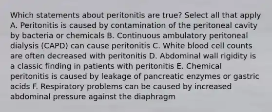 Which statements about peritonitis are true? Select all that apply A. Peritonitis is caused by contamination of the peritoneal cavity by bacteria or chemicals B. Continuous ambulatory peritoneal dialysis (CAPD) can cause peritonitis C. White blood cell counts are often decreased with peritonitis D. Abdominal wall rigidity is a classic finding in patients with peritonitis E. Chemical peritonitis is caused by leakage of pancreatic enzymes or gastric acids F. Respiratory problems can be caused by increased abdominal pressure against the diaphragm