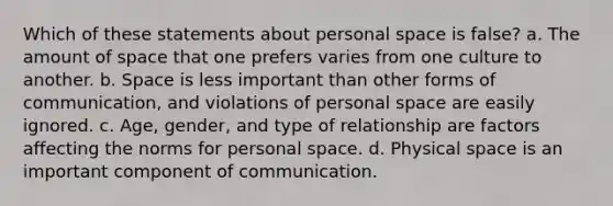 Which of these statements about personal space is false? a. The amount of space that one prefers varies from one culture to another. b. Space is less important than other forms of communication, and violations of personal space are easily ignored. c. Age, gender, and type of relationship are factors affecting the norms for personal space. d. Physical space is an important component of communication.