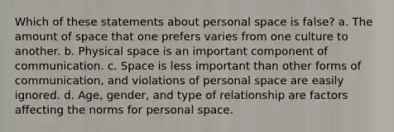 Which of these statements about personal space is false? a. The amount of space that one prefers varies from one culture to another. b. Physical space is an important component of communication. c. Space is less important than other forms of communication, and violations of personal space are easily ignored. d. Age, gender, and type of relationship are factors affecting the norms for personal space.