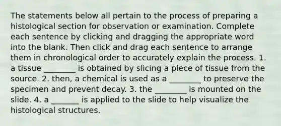 The statements below all pertain to the process of preparing a histological section for observation or examination. Complete each sentence by clicking and dragging the appropriate word into the blank. Then click and drag each sentence to arrange them in chronological order to accurately explain the process. 1. a tissue ________ is obtained by slicing a piece of tissue from the source. 2. then, a chemical is used as a ________ to preserve the specimen and prevent decay. 3. the ________ is mounted on the slide. 4. a _______ is applied to the slide to help visualize the histological structures.