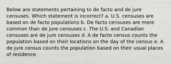 Below are statements pertaining to de facto and de jure censuses. Which statement is incorrect? a. U.S. censuses are based on de facto populations b. De facto censuses are more common than de jure censuses c. The U.S. and Canadian censuses are de jure censuses d. A de facto census counts the population based on their locations on the day of the census e. A de jure census counts the population based on their usual places of residence