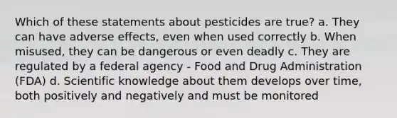 Which of these statements about pesticides are true? a. They can have adverse effects, even when used correctly b. When misused, they can be dangerous or even deadly c. They are regulated by a federal agency - Food and Drug Administration (FDA) d. Scientific knowledge about them develops over time, both positively and negatively and must be monitored