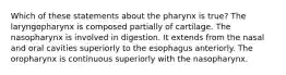 Which of these statements about the pharynx is true? The laryngopharynx is composed partially of cartilage. The nasopharynx is involved in digestion. It extends from the nasal and oral cavities superiorly to the esophagus anteriorly. The oropharynx is continuous superiorly with the nasopharynx.