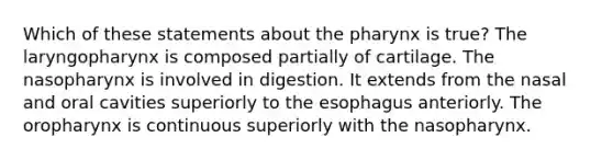 Which of these statements about the pharynx is true? The laryngopharynx is composed partially of cartilage. The nasopharynx is involved in digestion. It extends from the nasal and oral cavities superiorly to the esophagus anteriorly. The oropharynx is continuous superiorly with the nasopharynx.