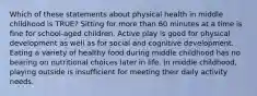 Which of these statements about physical health in middle childhood is TRUE? Sitting for more than 60 minutes at a time is fine for school-aged children. Active play is good for physical development as well as for social and cognitive development. Eating a variety of healthy food during middle childhood has no bearing on nutritional choices later in life. In middle childhood, playing outside is insufficient for meeting their daily activity needs.