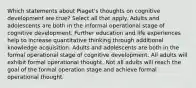 Which statements about Piaget's thoughts on cognitive development are true? Select all that apply. Adults and adolescents are both in the informal operational stage of cognitive development. Further education and life experiences help to increase quantitative thinking through additional knowledge acquisition. Adults and adolescents are both in the formal operational stage of cognitive development. All adults will exhibit formal operational thought. Not all adults will reach the goal of the formal operation stage and achieve formal operational thought.