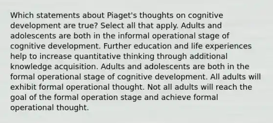 Which statements about Piaget's thoughts on cognitive development are true? Select all that apply. Adults and adolescents are both in the informal operational stage of cognitive development. Further education and life experiences help to increase quantitative thinking through additional knowledge acquisition. Adults and adolescents are both in the formal operational stage of cognitive development. All adults will exhibit formal operational thought. Not all adults will reach the goal of the formal operation stage and achieve formal operational thought.