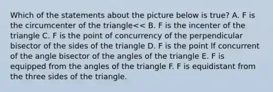 Which of the statements about the picture below is true? A. F is the circumcenter of the triangle<< B. F is the incenter of the triangle C. F is the point of concurrency of the perpendicular bisector of the sides of the triangle D. F is the point lf concurrent of the angle bisector of the angles of the triangle E. F is equipped from the angles of the triangle F. F is equidistant from the three sides of the triangle.