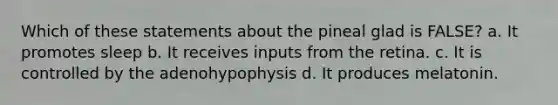 Which of these statements about the pineal glad is FALSE? a. It promotes sleep b. It receives inputs from the retina. c. It is controlled by the adenohypophysis d. It produces melatonin.