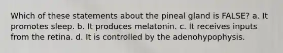 Which of these statements about the pineal gland is FALSE? a. It promotes sleep. b. It produces melatonin. c. It receives inputs from the retina. d. It is controlled by the adenohypophysis.