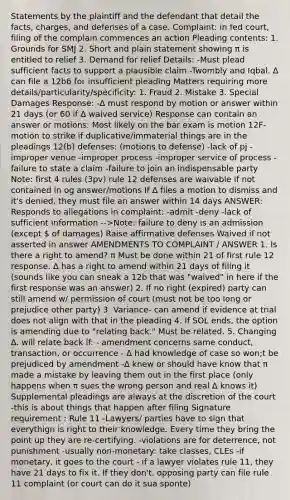 Statements by the plaintiff and the defendant that detail the facts, charges, and defenses of a case. Complaint: in fed court, filing of the complain commences an action Pleading contents: 1. Grounds for SMJ 2. Short and plain statement showing π is entitled to relief 3. Demand for relief Details: -Must plead sufficient facts to support a plausible claim -Twombly and Iqbal. ∆ can file a 12b6 for insufficient pleading Matters requiring more details/particularity/specificity: 1. Fraud 2. Mistake 3. Special Damages Response: -∆ must respond by motion or answer within 21 days (or 60 if ∆ waived service) Response can contain an answer or motions: Most likely on the bar exam is motion 12F- motion to strike if duplicative/immaterial things are in the pleadings 12(b) defenses: (motions to defense) -lack of pj -improper venue -improper process -improper service of process -failure to state a claim -failure to join an indispensable party Note: first 4 rules (3pv) rule 12 defenses are waivable if not contained in og answer/motions If ∆ files a motion to dismiss and it's denied, they must file an answer within 14 days ANSWER: Responds to allegations in complaint: -admit -deny -lack of sufficient information -->Note: failure to deny is an admission (except  of damages) Raise affirmative defenses Waived if not asserted in answer AMENDMENTS TO COMPLAINT / ANSWER 1. Is there a right to amend? π Must be done within 21 of first rule 12 response. ∆ has a right to amend within 21 days of filing it (sounds like you can sneak a 12b that was "waived" in here if the first response was an answer) 2. If no right (expired) party can still amend w/ permission of court (must not be too long or prejudice other party) 3. Variance- can amend if evidence at trial does not align with that in the pleading 4. If SOL ends, the option is amending due to "relating back." Must be related. 5. Changing ∆. will relate back if: - amendment concerns same conduct, transaction, or occurrence - ∆ had knowledge of case so won;t be prejudiced by amendment -∆ knew or should have know that π made a mistake by leaving them out in the first place (only happens when π sues the wrong person and real ∆ knows it) Supplemental pleadings are always at the discretion of the court -this is about things that happen after filing Signature requirement : Rule 11 -Lawyers/ parties have to sign that everythign is right to their knowledge. Every time they bring the point up they are re-certifying. -violations are for deterrence, not punishment -usually non-monetary: take classes, CLEs -if monetary, it goes to the court - if a lawyer violates rule 11, they have 21 days to fix it. If they don't, opposing party can file rule 11 complaint (or court can do it sua sponte)