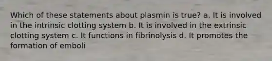 Which of these statements about plasmin is true? a. It is involved in the intrinsic clotting system b. It is involved in the extrinsic clotting system c. It functions in fibrinolysis d. It promotes the formation of emboli