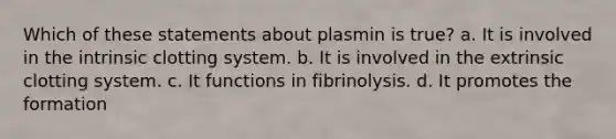 Which of these statements about plasmin is true? a. It is involved in the intrinsic clotting system. b. It is involved in the extrinsic clotting system. c. It functions in fibrinolysis. d. It promotes the formation