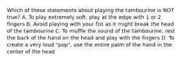 Which of these statements about playing the tambourine is NOT true? A. To play extremely soft, play at the edge with 1 or 2 fingers B. Avoid playing with your fist as it might break the head of the tambourine C. To muffle the sound of the tambourine, rest the back of the hand on the head and play with the fingers D. To create a very loud "pop", use the entire palm of the hand in the center of the head