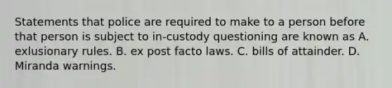 Statements that police are required to make to a person before that person is subject to in-custody questioning are known as A. exlusionary rules. B. ex post facto laws. C. bills of attainder. D. Miranda warnings.