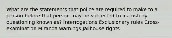 What are the statements that police are required to make to a person before that person may be subjected to in-custody questioning known as? Interrogations Exclusionary rules Cross-examination Miranda warnings Jailhouse rights