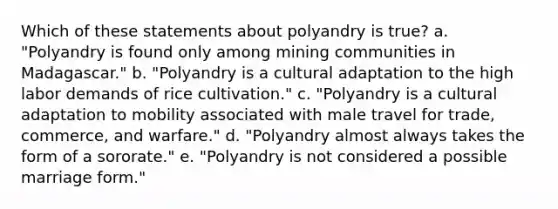 Which of these statements about polyandry is true? a. "Polyandry is found only among mining communities in Madagascar." b. "Polyandry is a cultural adaptation to the high labor demands of rice cultivation." c. "Polyandry is a cultural adaptation to mobility associated with male travel for trade, commerce, and warfare." d. "Polyandry almost always takes the form of a sororate." e. "Polyandry is not considered a possible marriage form."