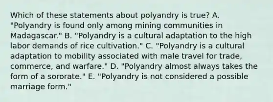 Which of these statements about polyandry is true? A. "Polyandry is found only among mining communities in Madagascar." B. "Polyandry is a cultural adaptation to the high labor demands of rice cultivation." C. "Polyandry is a cultural adaptation to mobility associated with male travel for trade, commerce, and warfare." D. "Polyandry almost always takes the form of a sororate." E. "Polyandry is not considered a possible marriage form."