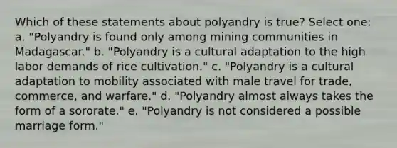 Which of these statements about polyandry is true? Select one: a. "Polyandry is found only among mining communities in Madagascar." b. "Polyandry is a cultural adaptation to the high labor demands of rice cultivation." c. "Polyandry is a cultural adaptation to mobility associated with male travel for trade, commerce, and warfare." d. "Polyandry almost always takes the form of a sororate." e. "Polyandry is not considered a possible marriage form."