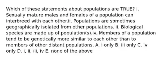 Which of these statements about populations are TRUE? i. Sexually mature males and females of a population can interbreed with each other.ii. Populations are sometimes geographically isolated from other populations.iii. Biological species are made up of population(s).iv. Members of a population tend to be genetically more similar to each other than to members of other distant populations. A. i only B. iii only C. iv only D. i, ii, iii, iv E. none of the above