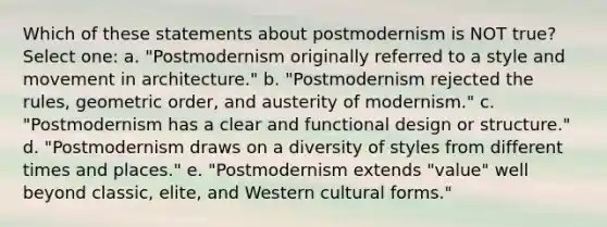 Which of these statements about postmodernism is NOT true? Select one: a. "Postmodernism originally referred to a style and movement in architecture." b. "Postmodernism rejected the rules, geometric order, and austerity of modernism." c. "Postmodernism has a clear and functional design or structure." d. "Postmodernism draws on a diversity of styles from different times and places." e. "Postmodernism extends "value" well beyond classic, elite, and Western cultural forms."