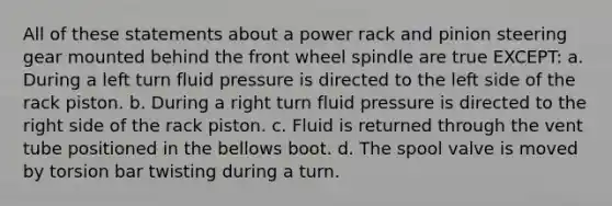 All of these statements about a power rack and pinion steering gear mounted behind the front wheel spindle are true EXCEPT: a. During a left turn fluid pressure is directed to the left side of the rack piston. b. During a right turn fluid pressure is directed to the right side of the rack piston. c. Fluid is returned through the vent tube positioned in the bellows boot. d. The spool valve is moved by torsion bar twisting during a turn.